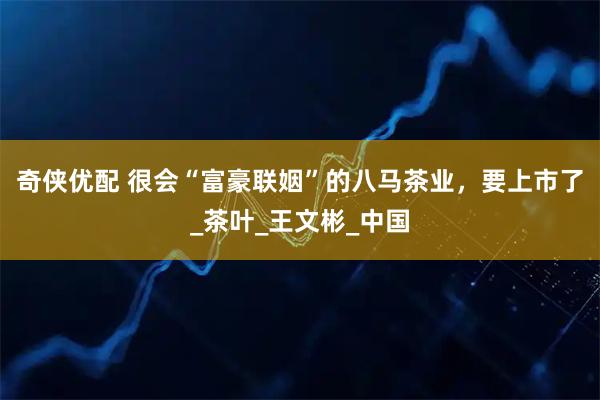 奇侠优配 很会“富豪联姻”的八马茶业，要上市了_茶叶_王文彬_中国