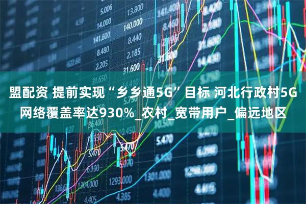 盟配资 提前实现“乡乡通5G”目标 河北行政村5G网络覆盖率达930%_农村_宽带用户_偏远地区