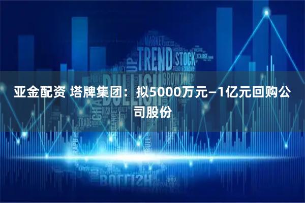 亚金配资 塔牌集团：拟5000万元—1亿元回购公司股份