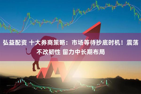 弘益配资 十大券商策略：市场等待抄底时机！震荡不改韧性 留力中长期布局