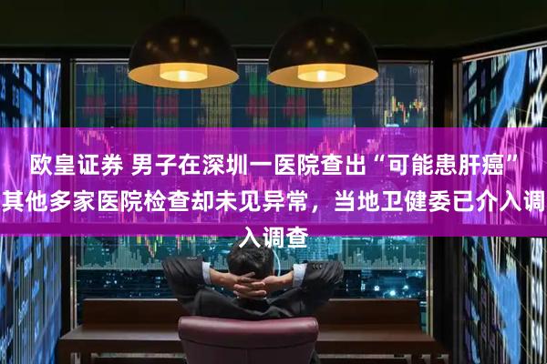 欧皇证券 男子在深圳一医院查出“可能患肝癌”,其他多家医院检查却未见异常,当地卫健委已介入调查