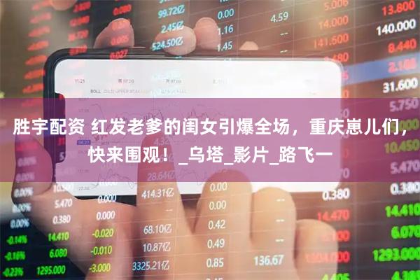 胜宇配资 红发老爹的闺女引爆全场，重庆崽儿们，快来围观！_乌塔_影片_路飞一