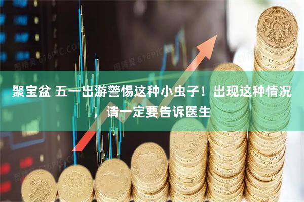 聚宝盆 五一出游警惕这种小虫子!出现这种情况,请一定要告诉医生