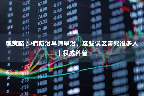 趣策略 肿瘤防治早筛早治,这些误区害死很多人|权威科普