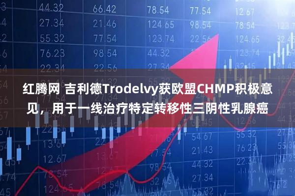 红腾网 吉利德Trodelvy获欧盟CHMP积极意见,用于一线治疗特定转移性三阴性乳腺癌
