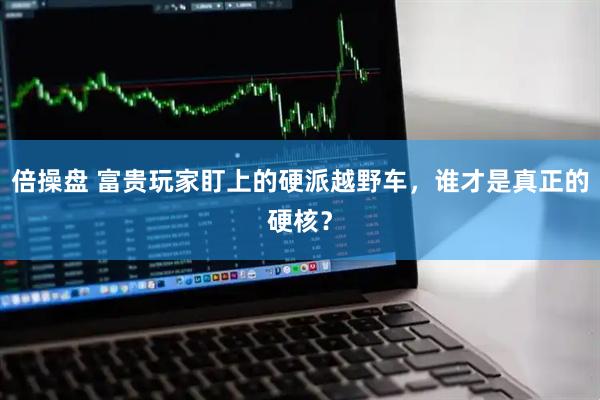 倍操盘 富贵玩家盯上的硬派越野车，谁才是真正的硬核？