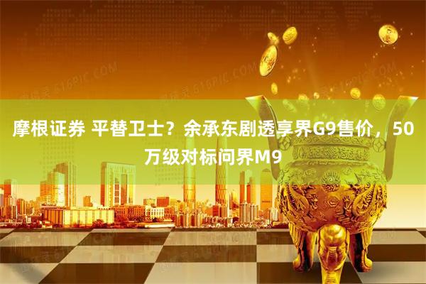 摩根证券 平替卫士？余承东剧透享界G9售价，50万级对标问界M9