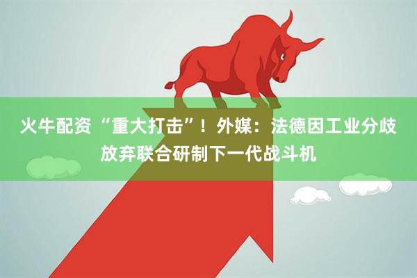 火牛配资 “重大打击”！外媒：法德因工业分歧放弃联合研制下一代战斗机