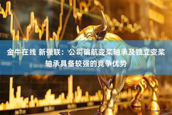 金牛在线 新强联:公司偏航变桨轴承及独立变桨轴承具备较强的竞争优势