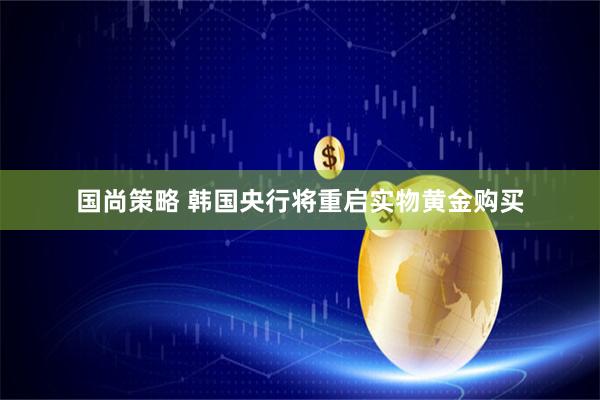 国尚策略 韩国央行将重启实物黄金购买