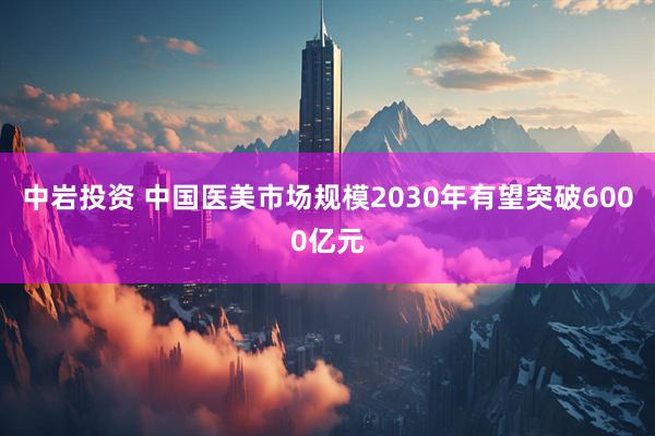 中岩投资 中国医美市场规模2030年有望突破6000亿元