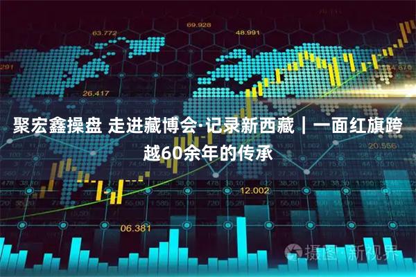 聚宏鑫操盘 走进藏博会·记录新西藏｜一面红旗跨越60余年的传承