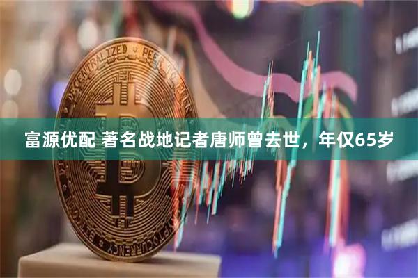 富源优配 著名战地记者唐师曾去世，年仅65岁