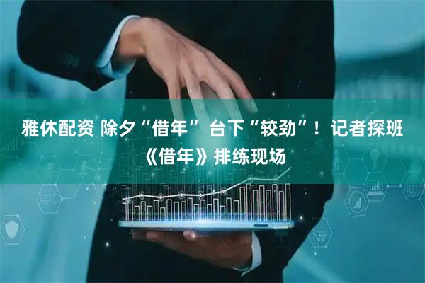 雅休配资 除夕“借年” 台下“较劲”！记者探班《借年》排练现场